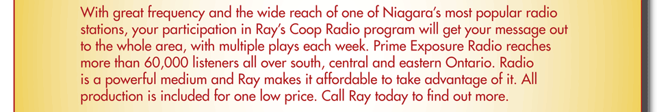 With great frequency and the wide reach of one of Niagara’s most popular radio stations, your participation in Ray’s Coop Radio program will get your message out to the whole area, with multiple plays each week. Prime Exposure Radio reaches more than 60,000 listeners all over south, central and eastewrn Ontario. Radio is a powerful medium and Ray makes it affordable to take advantage of it. All production is included for one low price. Call Ray today to find out more.